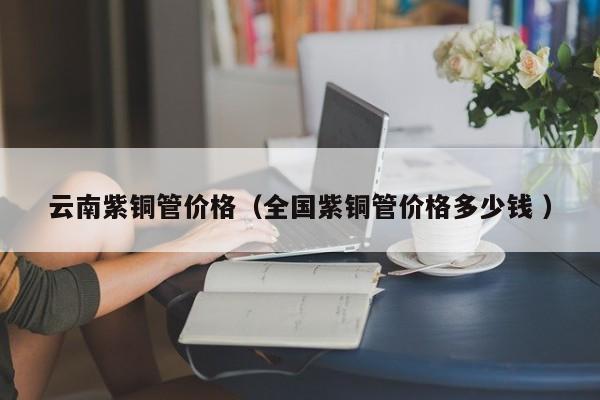 云南紫铜管价格（全国紫铜管价格多少钱 ）