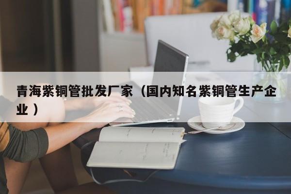 青海紫铜管批发厂家（国内知名紫铜管生产企业 ）
