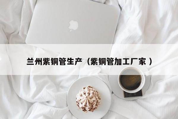 兰州紫铜管生产（紫铜管加工厂家 ）
