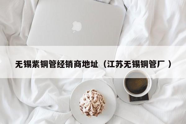 无锡紫铜管经销商地址（江苏无锡铜管厂 ）