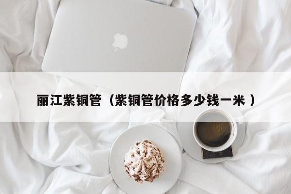 丽江紫铜管（紫铜管价格多少钱一米 ）