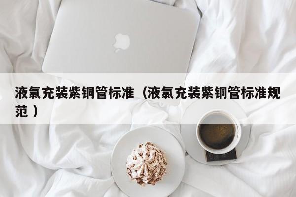 液氯充装紫铜管标准（液氯充装紫铜管标准规范 ）