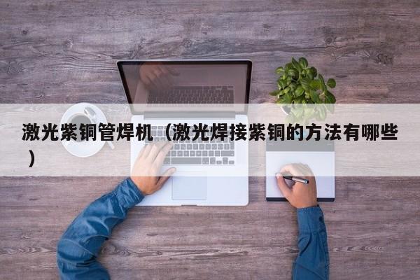 激光紫铜管焊机（激光焊接紫铜的方法有哪些 ）