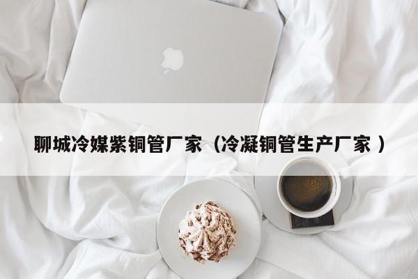 聊城冷媒紫铜管厂家（冷凝铜管生产厂家 ）