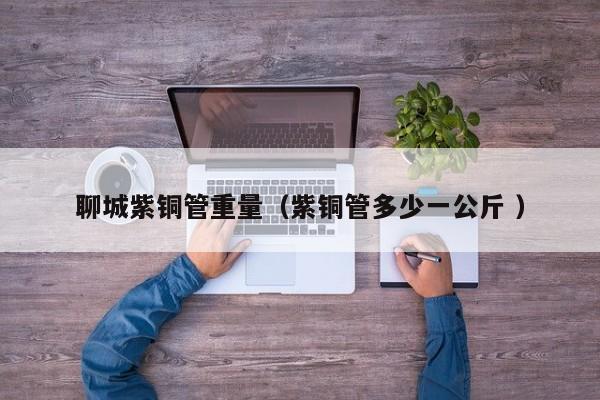 聊城紫铜管重量（紫铜管多少一公斤 ）