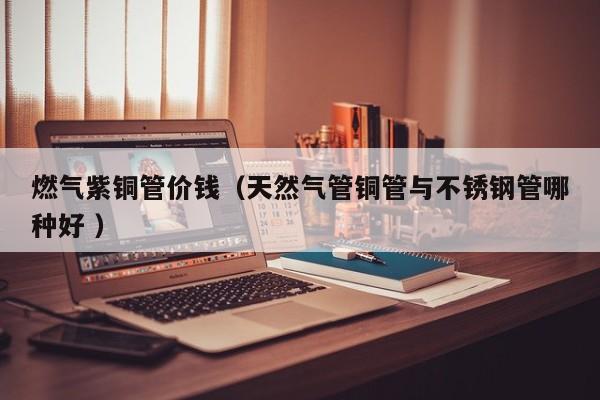 燃气紫铜管价钱（天然气管铜管与不锈钢管哪种好 ）