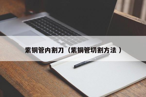 紫铜管内割刀（紫铜管切割方法 ）