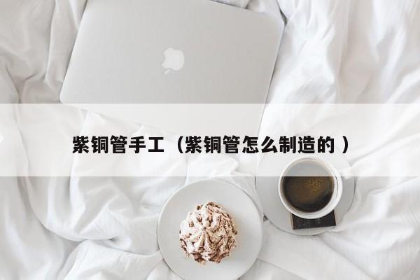 紫铜管手工（紫铜管怎么制造的 ）