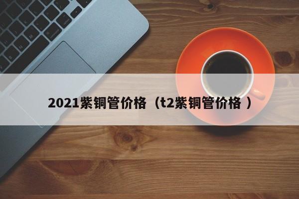 2021紫铜管价格（t2紫铜管价格 ）