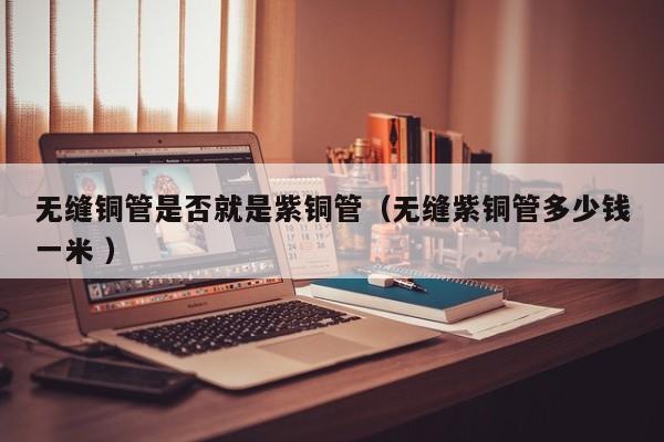 无缝铜管是否就是紫铜管（无缝紫铜管多少钱一米 ）