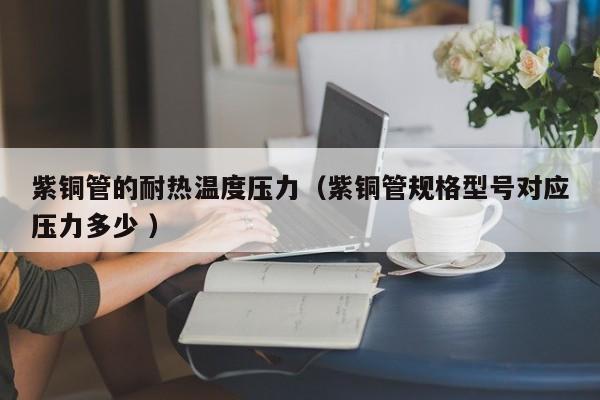 紫铜管的耐热温度压力（紫铜管规格型号对应压力多少 ）