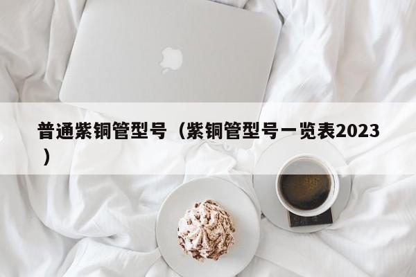 普通紫铜管型号（紫铜管型号一览表2023 ）