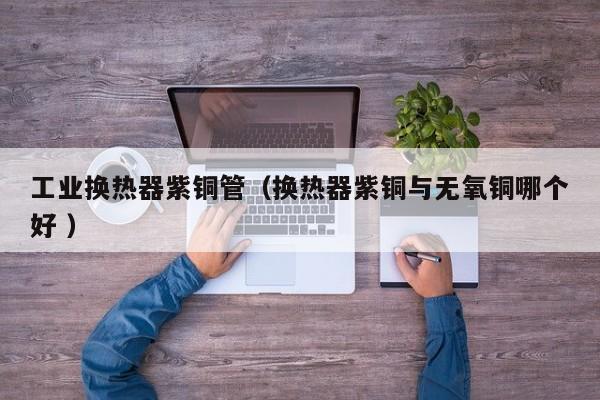 工业换热器紫铜管（换热器紫铜与无氧铜哪个好 ）