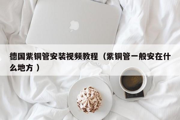 德国紫铜管安装视频教程（紫铜管一般安在什么地方 ）