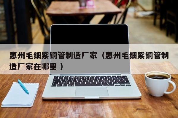 惠州毛细紫铜管制造厂家（惠州毛细紫铜管制造厂家在哪里 ）