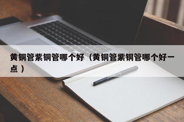 黄铜管紫铜管哪个好（黄铜管紫铜管哪个好一点 ）