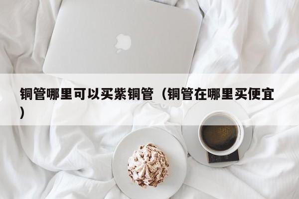 铜管哪里可以买紫铜管（铜管在哪里买便宜 ）