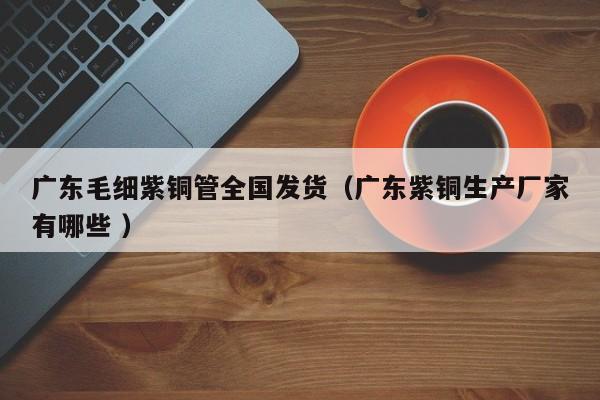 广东毛细紫铜管全国发货（广东紫铜生产厂家有哪些 ）