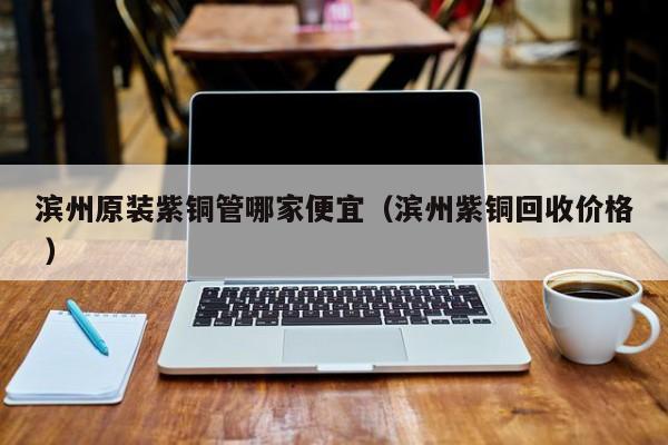 滨州原装紫铜管哪家便宜（滨州紫铜回收价格 ）
