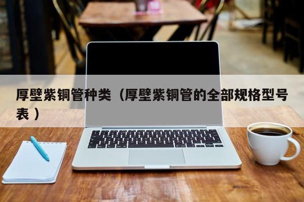 厚壁紫铜管种类（厚壁紫铜管的全部规格型号表 ）