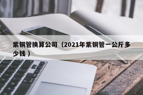 紫铜管换算公司（2021年紫铜管一公斤多少钱 ）