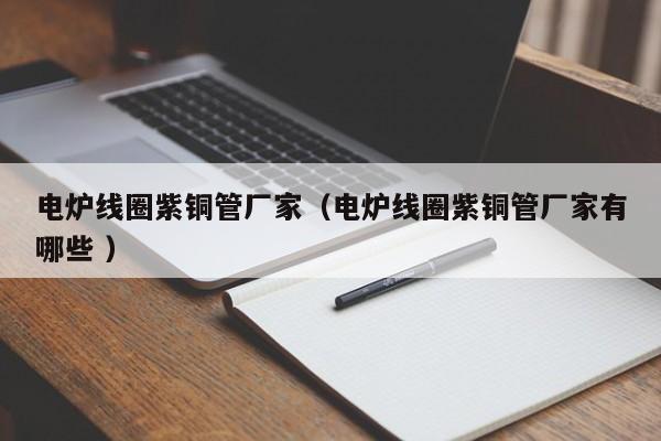 电炉线圈紫铜管厂家（电炉线圈紫铜管厂家有哪些 ）