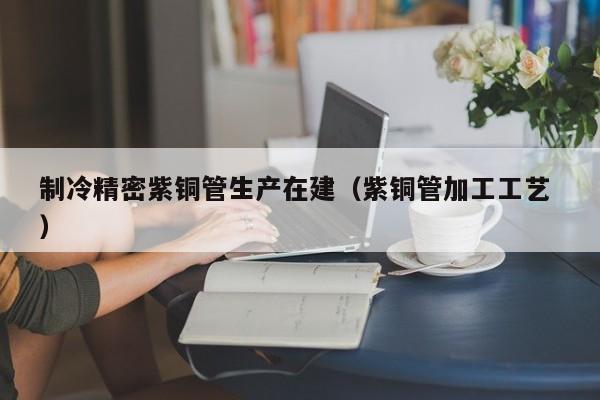制冷精密紫铜管生产在建（紫铜管加工工艺 ）