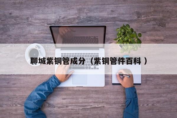 聊城紫铜管成分（紫铜管件百科 ）