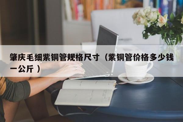 肇庆毛细紫铜管规格尺寸（紫铜管价格多少钱一公斤 ）