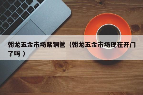 朝龙五金市场紫铜管（朝龙五金市场现在开门了吗 ）