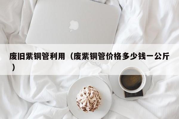 废旧紫铜管利用（废紫铜管价格多少钱一公斤 ）