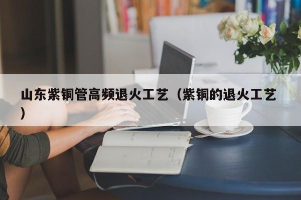 山东紫铜管高频退火工艺（紫铜的退火工艺 ）