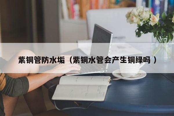 紫铜管防水垢（紫铜水管会产生铜绿吗 ）