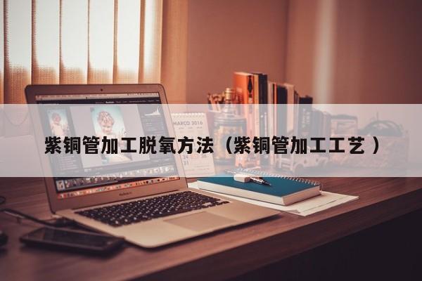 紫铜管加工脱氧方法（紫铜管加工工艺 ）