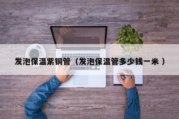 发泡保温紫铜管（发泡保温管多少钱一米 ）