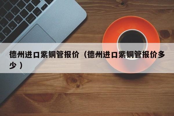 德州进口紫铜管报价（德州进口紫铜管报价多少 ）